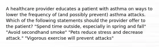 A healthcare provider educates a patient with asthma on ways to lower the frequency of (and possibly prevent) asthma attacks. Which of the following statements should the provider offer to the patient? "Spend time outside, especially in spring and fall" "Avoid secondhand smoke" "Pets reduce stress and decrease attack." "Vigorous exercise will prevent attacks"