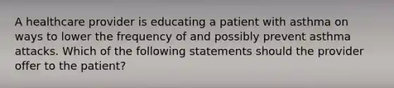 A healthcare provider is educating a patient with asthma on ways to lower the frequency of and possibly prevent asthma attacks. Which of the following statements should the provider offer to the patient?