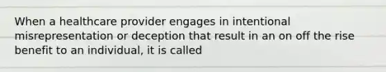 When a healthcare provider engages in intentional misrepresentation or deception that result in an on off the rise benefit to an individual, it is called