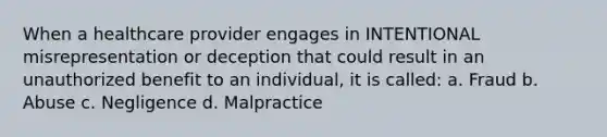 When a healthcare provider engages in INTENTIONAL misrepresentation or deception that could result in an unauthorized benefit to an individual, it is called: a. Fraud b. Abuse c. Negligence d. Malpractice