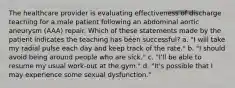 The healthcare provider is evaluating effectiveness of discharge teaching for a male patient following an abdominal aortic aneurysm (AAA) repair. Which of these statements made by the patient indicates the teaching has been successful? a. "I will take my radial pulse each day and keep track of the rate." b. "I should avoid being around people who are sick." c. "I'll be able to resume my usual work-out at the gym." d. "It's possible that I may experience some sexual dysfunction."