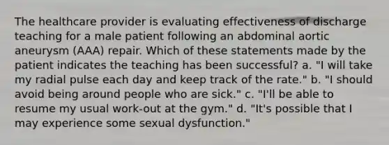 The healthcare provider is evaluating effectiveness of discharge teaching for a male patient following an abdominal aortic aneurysm (AAA) repair. Which of these statements made by the patient indicates the teaching has been successful? a. "I will take my radial pulse each day and keep track of the rate." b. "I should avoid being around people who are sick." c. "I'll be able to resume my usual work-out at the gym." d. "It's possible that I may experience some sexual dysfunction."