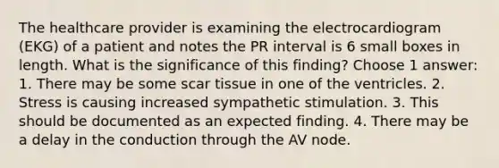 The healthcare provider is examining the electrocardiogram (EKG) of a patient and notes the PR interval is 6 small boxes in length. What is the significance of this finding? Choose 1 answer: 1. There may be some scar tissue in one of the ventricles. 2. Stress is causing increased sympathetic stimulation. 3. This should be documented as an expected finding. 4. There may be a delay in the conduction through the AV node.