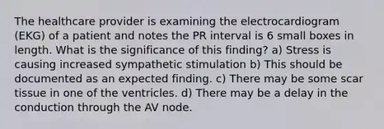 The healthcare provider is examining the electrocardiogram (EKG) of a patient and notes the PR interval is 6 small boxes in length. What is the significance of this finding? a) Stress is causing increased sympathetic stimulation b) This should be documented as an expected finding. c) There may be some scar tissue in one of the ventricles. d) There may be a delay in the conduction through the AV node.