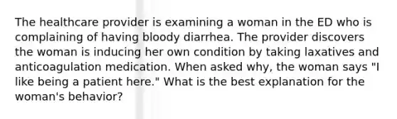 The healthcare provider is examining a woman in the ED who is complaining of having bloody diarrhea. The provider discovers the woman is inducing her own condition by taking laxatives and anticoagulation medication. When asked why, the woman says "I like being a patient here." What is the best explanation for the woman's behavior?