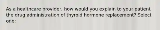 As a healthcare provider, how would you explain to your patient the drug administration of thyroid hormone replacement? Select one: