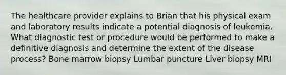 The healthcare provider explains to Brian that his physical exam and laboratory results indicate a potential diagnosis of leukemia. What diagnostic test or procedure would be performed to make a definitive diagnosis and determine the extent of the disease process? Bone marrow biopsy Lumbar puncture Liver biopsy MRI