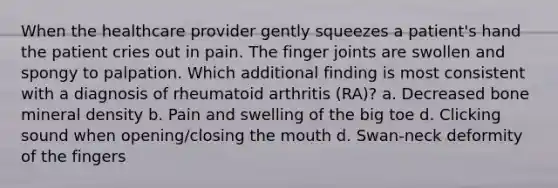 When the healthcare provider gently squeezes a patient's hand the patient cries out in pain. The finger joints are swollen and spongy to palpation. Which additional finding is most consistent with a diagnosis of rheumatoid arthritis (RA)? a. Decreased bone mineral density b. Pain and swelling of the big toe d. Clicking sound when opening/closing the mouth d. Swan-neck deformity of the fingers