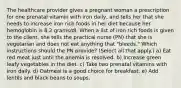 The healthcare provider gives a pregnant woman a prescription for one prenatal vitamin with iron daily, and tells her that she needs to increase iron rich foods in her diet because her hemoglobin is 8.2 grams/dl. When a list of iron rich foods is given to the client, she tells the practical nurse (PN) that she is vegetarian and does not eat anything that "bleeds." Which instructions should the PN provide? (Select all that apply.) a) Eat red meat just until the anemia is resolved. b) Increase green leafy vegetables in the diet. c) Take two prenatal vitamins with iron daily. d) Oatmeal is a good choice for breakfast. e) Add lentils and black beans to soups.