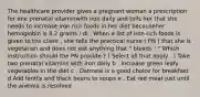 The healthcare provider gives a pregnant woman a prescription for one prenatal vitaminwith iron daily and tells her that she needs to increase iron rich foods in her diet becauseher hemoglobin is 8.2 grams / dl . When a list of iron rich foods is given to the client , she tells the practical nurse ( PN ) that she is vegetarian and does not eat anything that " bleeds ! " Which instruction should the PN provide ? ( Select all that apply . ) Take two prenatal vitamins with iron daily b . Increase green leafy vegetables in the diet c . Oatmeal is a good choice for breakfast d Add lentils and black beans to soups e . Eat red meat just until the anemia is resolved