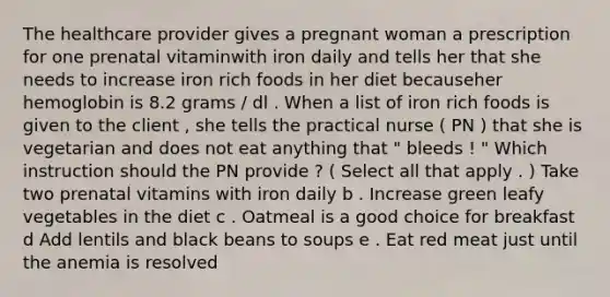 The healthcare provider gives a pregnant woman a prescription for one prenatal vitaminwith iron daily and tells her that she needs to increase iron rich foods in her diet becauseher hemoglobin is 8.2 grams / dl . When a list of iron rich foods is given to the client , she tells the practical nurse ( PN ) that she is vegetarian and does not eat anything that " bleeds ! " Which instruction should the PN provide ? ( Select all that apply . ) Take two prenatal vitamins with iron daily b . Increase green leafy vegetables in the diet c . Oatmeal is a good choice for breakfast d Add lentils and black beans to soups e . Eat red meat just until the anemia is resolved