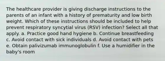 The healthcare provider is giving discharge instructions to the parents of an infant with a history of prematurity and low birth weight. Which of these instructions should be included to help prevent respiratory syncytial virus (RSV) infection? Select all that apply. a. Practice good hand hygiene b. Continue breastfeeding c. Avoid contact with sick individuals d. Avoid contact with pets e. Obtain palivizumab immunoglobulin f. Use a humidifier in the baby's room