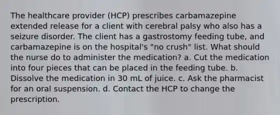 The healthcare provider (HCP) prescribes carbamazepine extended release for a client with cerebral palsy who also has a seizure disorder. The client has a gastrostomy feeding tube, and carbamazepine is on the hospital's "no crush" list. What should the nurse do to administer the medication? a. Cut the medication into four pieces that can be placed in the feeding tube. b. Dissolve the medication in 30 mL of juice. c. Ask the pharmacist for an oral suspension. d. Contact the HCP to change the prescription.