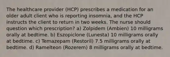 The healthcare provider (HCP) prescribes a medication for an older adult client who is reporting insomnia, and the HCP instructs the client to return in two weeks. The nurse should question which prescription? a) Zolpidem (Ambien) 10 milligrams orally at bedtime. b) Eszopiclone (Lunesta) 10 milligrams orally at bedtime. c) Temazepam (Restoril) 7.5 milligrams orally at bedtime. d) Ramelteon (Rozerem) 8 milligrams orally at bedtime.