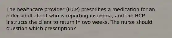 The healthcare provider (HCP) prescribes a medication for an older adult client who is reporting insomnia, and the HCP instructs the client to return in two weeks. The nurse should question which prescription?