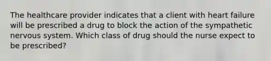 The healthcare provider indicates that a client with heart failure will be prescribed a drug to block the action of the sympathetic nervous system. Which class of drug should the nurse expect to be​ prescribed?