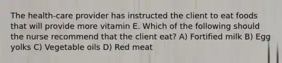 The health-care provider has instructed the client to eat foods that will provide more vitamin E. Which of the following should the nurse recommend that the client eat? A) Fortified milk B) Egg yolks C) Vegetable oils D) Red meat