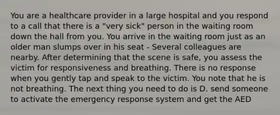 You are a healthcare provider in a large hospital and you respond to a call that there is a "very sick" person in the waiting room down the hall from you. You arrive in the waiting room just as an older man slumps over in his seat - Several colleagues are nearby. After determining that the scene is safe, you assess the victim for responsiveness and breathing. There is no response when you gently tap and speak to the victim. You note that he is not breathing. The next thing you need to do is D. send someone to activate the emergency response system and get the AED