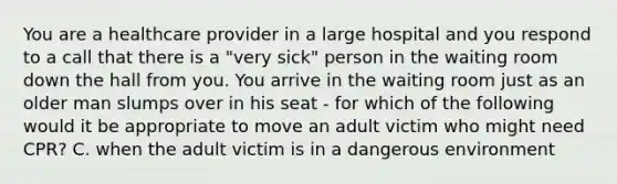 You are a healthcare provider in a large hospital and you respond to a call that there is a "very sick" person in the waiting room down the hall from you. You arrive in the waiting room just as an older man slumps over in his seat - for which of the following would it be appropriate to move an adult victim who might need CPR? C. when the adult victim is in a dangerous environment