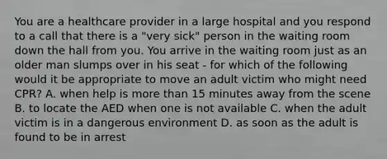 You are a healthcare provider in a large hospital and you respond to a call that there is a "very sick" person in the waiting room down the hall from you. You arrive in the waiting room just as an older man slumps over in his seat - for which of the following would it be appropriate to move an adult victim who might need CPR? A. when help is <a href='https://www.questionai.com/knowledge/keWHlEPx42-more-than' class='anchor-knowledge'>more than</a> 15 minutes away from the scene B. to locate the AED when one is not available C. when the adult victim is in a dangerous environment D. as soon as the adult is found to be in arrest