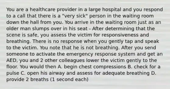 You are a healthcare provider in a large hospital and you respond to a call that there is a "very sick" person in the waiting room down the hall from you. You arrive in the waiting room just as an older man slumps over in his seat - After determining that the scene is safe, you assess the victim for responsiveness and breathing. There is no response when you gently tap and speak to the victim. You note that he is not breathing. After you send someone to activate the emergency response system and get an AED, you and 2 other colleagues lower the victim gently to the floor. You would then A. begin chest compressions B. check for a pulse C. open his airway and assess for adequate breathing D. provide 2 breaths (1 second each)