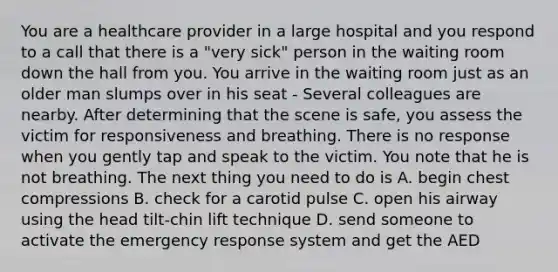 You are a healthcare provider in a large hospital and you respond to a call that there is a "very sick" person in the waiting room down the hall from you. You arrive in the waiting room just as an older man slumps over in his seat - Several colleagues are nearby. After determining that the scene is safe, you assess the victim for responsiveness and breathing. There is no response when you gently tap and speak to the victim. You note that he is not breathing. The next thing you need to do is A. begin chest compressions B. check for a carotid pulse C. open his airway using the head tilt-chin lift technique D. send someone to activate the emergency response system and get the AED