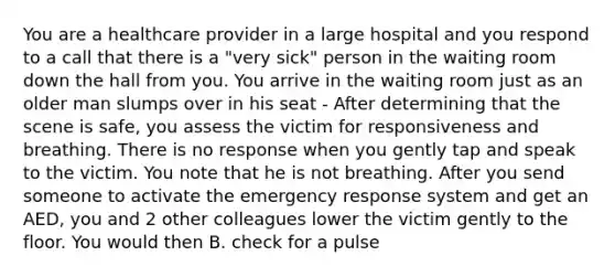 You are a healthcare provider in a large hospital and you respond to a call that there is a "very sick" person in the waiting room down the hall from you. You arrive in the waiting room just as an older man slumps over in his seat - After determining that the scene is safe, you assess the victim for responsiveness and breathing. There is no response when you gently tap and speak to the victim. You note that he is not breathing. After you send someone to activate the emergency response system and get an AED, you and 2 other colleagues lower the victim gently to the floor. You would then B. check for a pulse