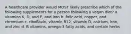 A healthcare provider would MOST likely prescribe which of the following supplements for a person following a vegan diet? a. vitamins K, D, and E, and iron b. folic acid, copper, and chromium c. riboflavin, vitamin B12, vitamin D, calcium, iron, and zinc d. B vitamins, omega-3 fatty acids, and certain herbs