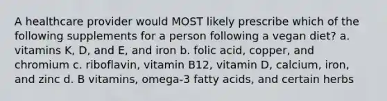 A healthcare provider would MOST likely prescribe which of the following supplements for a person following a vegan diet? a. vitamins K, D, and E, and iron b. folic acid, copper, and chromium c. riboflavin, vitamin B12, vitamin D, calcium, iron, and zinc d. B vitamins, omega-3 fatty acids, and certain herbs