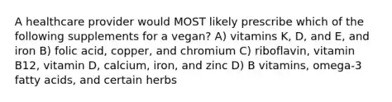 A healthcare provider would MOST likely prescribe which of the following supplements for a vegan? A) vitamins K, D, and E, and iron B) folic acid, copper, and chromium C) riboflavin, vitamin B12, vitamin D, calcium, iron, and zinc D) B vitamins, omega-3 fatty acids, and certain herbs