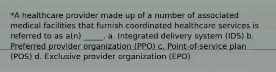 *A healthcare provider made up of a number of associated medical facilities that furnish coordinated healthcare services is referred to as a(n) _____. a. Integrated delivery system (IDS) b. Preferred provider organization (PPO) c. Point-of-service plan (POS) d. Exclusive provider organization (EPO)