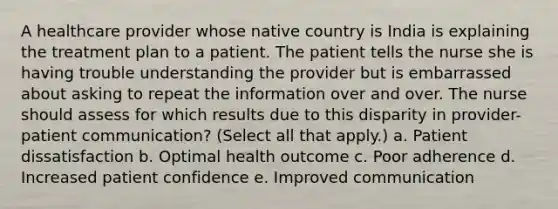 A healthcare provider whose native country is India is explaining the treatment plan to a patient. The patient tells the nurse she is having trouble understanding the provider but is embarrassed about asking to repeat the information over and over. The nurse should assess for which results due to this disparity in provider-patient communication? (Select all that apply.) a. Patient dissatisfaction b. Optimal health outcome c. Poor adherence d. Increased patient confidence e. Improved communication