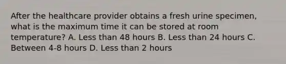 After the healthcare provider obtains a fresh urine specimen, what is the maximum time it can be stored at room temperature? A. Less than 48 hours B. Less than 24 hours C. Between 4-8 hours D. Less than 2 hours