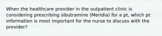 When the healthcare provider in the outpatient clinic is considering prescribing sibutramine (Meridia) for a pt, which pt information is most important for the nurse to discuss with the provider?