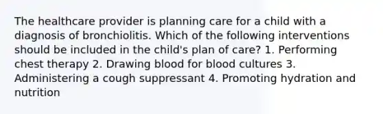 The healthcare provider is planning care for a child with a diagnosis of bronchiolitis. Which of the following interventions should be included in the child's plan of care? 1. Performing chest therapy 2. Drawing blood for blood cultures 3. Administering a cough suppressant 4. Promoting hydration and nutrition