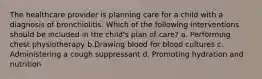 The healthcare provider is planning care for a child with a diagnosis of bronchiolitis. Which of the following interventions should be included in the child's plan of care? a. Performing chest physiotherapy b.Drawing blood for blood cultures c. Administering a cough suppressant d. Promoting hydration and nutrition