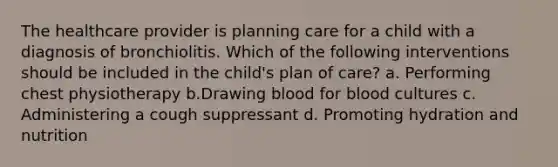 The healthcare provider is planning care for a child with a diagnosis of bronchiolitis. Which of the following interventions should be included in the child's plan of care? a. Performing chest physiotherapy b.Drawing blood for blood cultures c. Administering a cough suppressant d. Promoting hydration and nutrition