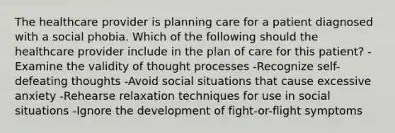 The healthcare provider is planning care for a patient diagnosed with a social phobia. Which of the following should the healthcare provider include in the plan of care for this patient? -Examine the validity of thought processes -Recognize self-defeating thoughts -Avoid social situations that cause excessive anxiety -Rehearse relaxation techniques for use in social situations -Ignore the development of fight-or-flight symptoms