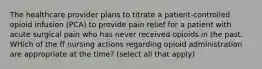 The healthcare provider plans to titrate a patient-controlled opioid infusion (PCA) to provide pain relief for a patient with acute surgical pain who has never received opioids in the past. WHich of the ff nursing actions regarding opioid administration are appropriate at the time? (select all that apply)