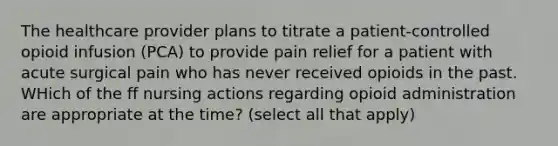 The healthcare provider plans to titrate a patient-controlled opioid infusion (PCA) to provide pain relief for a patient with acute surgical pain who has never received opioids in the past. WHich of the ff nursing actions regarding opioid administration are appropriate at the time? (select all that apply)