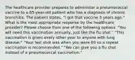 The healthcare provider prepares to administer a pneumococcal vaccine to a 65-year-old patient who has a diagnosis of chronic bronchitis. The patient states, "I got that vaccine 5 years ago." What is the most appropriate response by the healthcare provider? Please choose from one of the following options. "You will need this vaccination annually, just like the flu shot." "This vaccination is given every other year to anyone with lung disease." "Your last shot was when you were 60 so a repeat vaccination is recommended." "We can give you a flu shot instead of a pneumococcal vaccination."