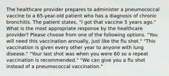 The healthcare provider prepares to administer a pneumococcal vaccine to a 65-year-old patient who has a diagnosis of chronic bronchitis. The patient states, "I got that vaccine 5 years ago." What is the most appropriate response by the healthcare provider? Please choose from one of the following options. "You will need this vaccination annually, just like the flu shot." "This vaccination is given every other year to anyone with lung disease." "Your last shot was when you were 60 so a repeat vaccination is recommended." "We can give you a flu shot instead of a pneumococcal vaccination."