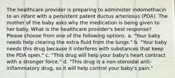 The healthcare provider is preparing to administer indomethacin to an infant with a persistent patent ductus arteriosus (PDA). The mother of the baby asks why the medication is being given to her baby. What is the healthcare provider's best response? Please choose from one of the following options. a. "Your baby needs help clearing the extra fluid from the lungs." b. "Your baby needs this drug because it interferes with substances that keep the PDA open." c. "This drug will help your baby's heart contract with a stronger force." d. "This drug is a non-steroidal anti-inflammatory drug, so it will help control your baby's pain."