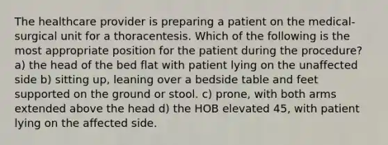 The healthcare provider is preparing a patient on the medical-surgical unit for a thoracentesis. Which of the following is the most appropriate position for the patient during the procedure? a) the head of the bed flat with patient lying on the unaffected side b) sitting up, leaning over a bedside table and feet supported on the ground or stool. c) prone, with both arms extended above the head d) the HOB elevated 45, with patient lying on the affected side.