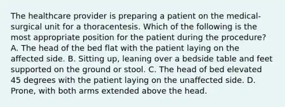 The healthcare provider is preparing a patient on the medical-surgical unit for a thoracentesis. Which of the following is the most appropriate position for the patient during the procedure? A. The head of the bed flat with the patient laying on the affected side. B. Sitting up, leaning over a bedside table and feet supported on the ground or stool. C. The head of bed elevated 45 degrees with the patient laying on the unaffected side. D. Prone, with both arms extended above the head.