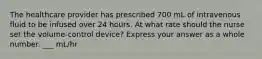The healthcare provider has prescribed 700 mL of intravenous fluid to be infused over 24 hours. At what rate should the nurse set the volume-control device? Express your answer as a whole number. ___ mL/hr