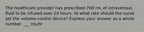 The healthcare provider has prescribed 700 mL of intravenous fluid to be infused over 24 hours. At what rate should the nurse set the volume-control device? Express your answer as a whole number. ___ mL/hr