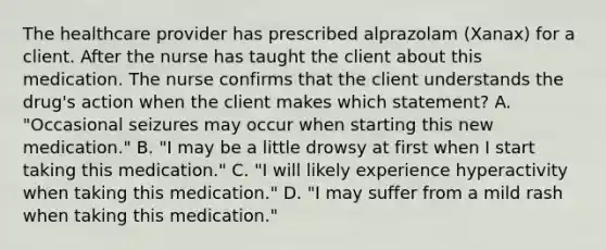 The healthcare provider has prescribed alprazolam (Xanax) for a client. After the nurse has taught the client about this medication. The nurse confirms that the client understands the drug's action when the client makes which statement? A. "Occasional seizures may occur when starting this new medication." B. "I may be a little drowsy at first when I start taking this medication." C. "I will likely experience hyperactivity when taking this medication." D. "I may suffer from a mild rash when taking this medication."