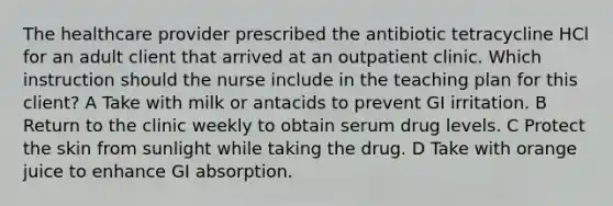 The healthcare provider prescribed the antibiotic tetracycline HCl for an adult client that arrived at an outpatient clinic. Which instruction should the nurse include in the teaching plan for this client? A Take with milk or antacids to prevent GI irritation. B Return to the clinic weekly to obtain serum drug levels. C Protect the skin from sunlight while taking the drug. D Take with orange juice to enhance GI absorption.