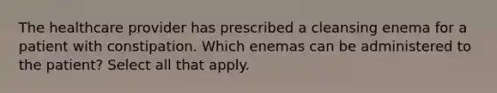 The healthcare provider has prescribed a cleansing enema for a patient with constipation. Which enemas can be administered to the patient? Select all that apply.